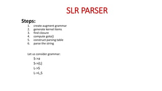 SLR PARSER
Steps:
1. create augment grammar
2. generate kernel items
3. find closure
4. compute goto()
5. construct parsing table
6. parse the string
Let us consider grammar:
S->a
S->(L)
L->S
L->L,S
 