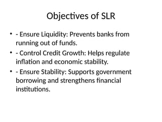 Objectives of SLR
? - Ensure Liquidity: Prevents banks from
running out of funds.
? - Control Credit Growth: Helps regulate
inflation and economic stability.
? - Ensure Stability: Supports government
borrowing and strengthens financial
institutions.
 
