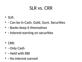 SLR vs. CRR
? SLR:
? - Can be in Cash, Gold, Govt. Securities
? - Banks keep it themselves
? - Interest-earning on securities
? CRR:
? - Only Cash
? - Held with RBI
? - No interest earned
 