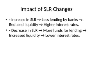 Impact of SLR Changes
? - Increase in SLR  Less lending by banks 
Reduced liquidity  Higher interest rates.
? - Decrease in SLR  More funds for lending 
Increased liquidity  Lower interest rates.
 
