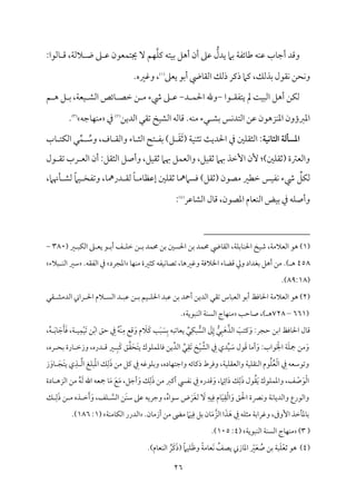 26
ُّ
‫يدل‬ ‫سمام‬ ‫م‬٦‫مئٗم‬٤‫ـم‬ ‫مف‬ٜ‫قم‬ ‫مب‬٤‫أضم‬ ‫وىمد‬
‫م‬ٚ‫يم‬ ‫متف‬ٞ‫سم‬ ‫أهؾ‬ ‫أن‬ ‫قمغم‬
:‫مًمقا‬٤ ‫ىم‬ ،‫م‬٦‫الًم‬ ‫و‬ ‫غم‬ ‫قم‬ ‫مٕمقن‬ٛ‫جيت‬ ٓ ‫مؿ‬ٝ
‫سمذًمؽ‬ ‫م٘مقل‬ٟ ‫محـ‬ٟ‫و‬
،
‫يٕمغم‬ ‫أسمق‬ ‫ميض‬٤‫اًم٘م‬ ‫ذًمؽ‬ ‫ذيمر‬ ‫يمام‬
(
1
)
‫وهمػمه‬ ،
.
‫قا‬ ‫يتٗم٘م‬ ‫مل‬ ‫م‬٧‫م‬ٌٞ‫اًم‬ ‫أهؾ‬ ‫مـ‬ٙ‫ًم‬
-
‫د‬ ‫م‬ٛ‫احل‬ ‫وهلل‬
-
‫رء‬ ‫غم‬ ‫قم‬
‫ؿ‬ ‫ه‬ ‫ؾ‬ ‫سم‬ ،‫م‬٦‫مٕم‬ٞ ‫اًمِم‬ ‫مئص‬٤ ‫ظمّم‬ ‫ـ‬ ‫ُم‬
‫سمِم‬ ‫مس‬ٟ‫د‬‫اًمت‬ ‫قمـ‬ ‫مزهقن‬ٜ‫اعم‬ ‫اعمؼمؤون‬
‫اًمديـ‬ ‫شم٘مل‬ ‫مخ‬ٞ‫اًمِم‬ ‫مًمف‬٤‫ىم‬ .‫مف‬ٜ‫ُم‬ ‫لء‬
(
2
)
‫ذم‬
‫مضمف‬٤‫م‬ٝ‫م‬ٜ‫ُم‬
(
3
)
.
‫اـثاكقة‬ ‫ادسلـة‬
ُ
‫وؾم‬ ،‫مف‬٤ ‫واًم٘م‬ ‫مء‬٤ ‫اًمث‬ ‫تح‬ ‫سمٗم‬ )‫ؾ‬ َ‫٘م‬َ‫صم‬( ‫م‬٦‫م‬ٞ‫م‬ٜ‫شمث‬ ‫م‬٨‫احلدي‬ ‫ذم‬ ‫ملم‬ٚ‫اًمث٘م‬ :
ِّ‫م‬ٛ
‫مب‬٤ ‫مت‬ٙ‫اًم‬ ‫ل‬
‫أن‬ :‫اًمث٘مؾ‬ ‫وأصؾ‬ ،‫مؾ‬ٞ‫صم٘م‬ ‫هبام‬ ‫مؾ‬ٛ‫واًمٕم‬ ،‫مؾ‬ٞ‫صم٘م‬ ‫هبام‬ ‫إظمذ‬ ‫ٕن‬ :)‫ملم‬ٚ‫(صم٘م‬ ‫واًمٕمؽمة‬
‫قل‬ ‫شم٘م‬ ‫رب‬ ‫اًمٕم‬
ِّ
‫مؾ‬ٙ‫ًم‬
‫ُمّمقن‬ ‫ظمٓمػم‬ ‫مس‬ٞ‫مٗم‬ٟ ‫رء‬
‫مهنام‬٠ ‫ًمِم‬ ً‫ام‬‫م‬ٞ ‫وشمٗمخ‬ ،‫م‬٤‫درمه‬ ‫ًم٘م‬ ً‫م‬٤ ‫مُم‬٤‫إقمٔم‬ ‫ملم‬ٚ‫صم٘م‬ ‫م‬٤‫ومًاممه‬ )‫(صم٘مؾ‬
،
‫مقمر‬٤‫اًمِم‬ ‫مل‬٤‫ىم‬ ،‫اعمّمقن‬ ‫مم‬٤‫مٕم‬ٜ‫اًم‬ ‫مض‬ٞ‫سم‬ ‫ذم‬ ‫مف‬ٚ‫وأص‬
(
4
)
:
(
1
)
‫هق‬
‫احل‬ ‫مخ‬ٞ‫ؿم‬ ،‫م‬٦‫اًمٕمالُم‬
‫ميض‬٤‫اًم٘م‬ ،‫م‬٦‫م‬ٚ‫مسم‬٤‫م‬ٜ
‫ػم‬ ٌ‫م‬ٙ‫اًم‬ ‫غم‬ ‫يٕم‬ ‫ق‬ ‫أسم‬ ‫ػ‬ ‫م‬ٚ‫ظم‬ ‫ـ‬ ‫سم‬ ‫مد‬ٛ‫حم‬ ‫سمـ‬ ‫احلًلم‬ ‫سمـ‬ ‫مد‬ٛ‫حم‬
(
380
-
458
‫ه‬
.)
‫وزم‬ ‫سمٖمداد‬ ‫أهؾ‬ ‫ُمـ‬
‫م‬٦‫اخلالوم‬ ‫مء‬٤‫ىمْم‬
،‫م‬٤‫وهمػمه‬
‫م‬٤‫م‬ٝ‫م‬ٜ‫ُم‬ ‫يمثػمة‬ ‫مٗمف‬ٞ‫م‬ٟ‫م‬٤‫شمّم‬
‫اعمجرد‬
‫ذم‬
.‫اًمٗم٘مف‬
‫ٌالء‬ ‫م‬ٜ‫اًم‬ ‫ؾمػم‬
(
89:18
.)
(
2
)
‫م‬٦‫اًمٕمالُم‬ ‫هق‬
‫مومظ‬٤‫احل‬
‫را‬ ‫احل‬ ‫الم‬ ً‫اًم‬ ‫د‬ ٌ‫قم‬ ‫ـ‬ ‫سم‬ ‫مؿ‬ٞ ‫م‬ٚ‫احل‬ ‫قمٌد‬ ‫سمـ‬ ‫أحد‬ ‫اًمديـ‬ ‫شم٘مل‬ ‫مس‬٤ٌ‫اًمٕم‬ ‫أسمق‬
‫٘مل‬ ‫اًمدُمِم‬ ‫ين‬
(
661
–
728
‫م‬٥‫مطم‬٤‫ص‬ ،) ‫ه‬
‫م‬٦‫مٌقي‬ٜ‫اًم‬ ‫م‬٦‫م‬ًٜ‫اًم‬ ‫مج‬٤‫م‬ٝ‫م‬ٜ‫ُم‬
.
:‫طمجر‬ ‫اسمـ‬ ‫مومظ‬٤‫احل‬ ‫مل‬٤‫ىم‬
َ
‫م‬٥‫يمت‬َ‫و‬
ُّ
‫ل‬ٌَِ‫ه‬‫اًمذ‬
ٌ ُّ
ً‫اًم‬ َ
‫مم‬ِ‫إ‬
ِّ
‫ل‬ِ‫م‬ٙ
‫م‬٦ ‫م‬ِٞ‫م‬ْٛ‫م‬َٞ‫شم‬ ‫ـ‬ْ‫سم‬‫ا‬ ‫طمؼ‬ ِ
‫ذم‬ ُ‫ف‬ْ‫م‬ِٜ‫ُم‬ ‫ىمع‬َ‫و‬ ‫م‬ َ
‫َال‬‫يم‬ ‫م‬٥ٌَ َ
ًِ‫سم‬ ‫مشمٌف‬٤‫يٕم‬
،
ُ‫ف‬ َ‫سم‬‫م‬٤ َ‫ضم‬َ‫م‬٠َ‫وم‬
،
‫قاب‬َ ْ‫اجل‬ ‫م‬٦َ‫م‬ٚ‫مج‬ ‫ُمـ‬َ‫و‬
:
ِّ
‫ل‬ِ‫َ٘م‬‫شم‬ ‫خ‬ْ‫م‬ٞ‫اًمِم‬ ِ
‫ذم‬ ‫دي‬ِّ‫م‬ٞ َ
‫ؾم‬ ‫قل‬َ‫ىم‬ ‫م‬٤‫أُم‬َ‫و‬
ِّ‫اًمد‬
‫م‬ٚ‫م‬ٛ‫معم‬٤‫وم‬ ‫يـ‬
‫دره‬ ‫ىم‬ ‫ػم‬ ٌَِ‫يم‬ ‫ؼ‬‫٘م‬َ‫َح‬‫ت‬‫ي‬ ‫قك‬
،
‫ره‬ ‫سمح‬ ‫مرة‬٤ ‫وزظم‬
،
‫م‬٦‫م‬ٞ‫م‬ٚ‫واًمٕم٘م‬ ‫م‬٦‫م‬ٞ‫م‬ٚ‫م٘م‬ٜ‫اًم‬ ‫قم‬ُ‫م‬ُٚ‫ٕم‬ْ‫ًم‬‫ا‬ ِ
‫ذم‬ ‫وشمقؾمٕمف‬
،
‫مده‬٤‫م‬ٝ‫واضمت‬ ‫مئف‬٤‫ذيم‬ ‫وومرط‬
،
‫ز‬َ‫مو‬٤ َ‫َج‬‫ت‬‫ي‬ ‫ي‬ِ‫ذ‬ ‫اًم‬ ‫مغ‬ٌْٚ‫عم‬‫ا‬ ‫ؽ‬ِ‫ًم‬َ‫ذ‬ ‫ُمـ‬ ‫يمؾ‬ ِ
‫ذم‬ ‫مقهمف‬ٚ‫وسم‬
‫ػ‬ ْ
‫ص‬َ‫ق‬ْ‫ًم‬‫ا‬
،
‫ام‬ِ‫ائ‬َ‫د‬ ‫ؽ‬ِ‫ًم‬َ‫ذ‬ ‫قل‬ُ‫٘م‬َ‫ي‬ ‫مقك‬ٚ‫م‬ٛ‫واعم‬
،
‫أضمؾ‬َ‫و‬ ‫ؽ‬ِ‫ًم‬َ‫ذ‬ ‫ُمـ‬ ‫أيمؼم‬ ‫مٗمز‬ٟ ِ
‫ذم‬ ‫ىمدره‬َ‫و‬
،
‫اًمز‬ ‫ُمـ‬ ُ‫ف‬َ‫ًم‬ ‫اهلل‬ ‫مجٕمف‬ ‫م‬٤َ‫ُم‬ َ‫ع‬َ‫ُم‬
‫مدة‬٤ ‫ه‬
ُ‫ه‬‫ؾمقا‬ ‫ض‬ َ‫َر‬‫ٖم‬‫ًم‬ َ
ٓ ِ‫مف‬ِٞ‫وم‬ ‫مم‬٤َ‫م‬ِٞ‫٘م‬ْ‫ًم‬‫ا‬َ‫و‬ ‫ؼ‬ ْ‫احل‬ ‫مٍمة‬ٟ‫و‬ ‫م‬٦‫م‬ٟ‫م‬٤‫واًمدي‬ ‫واًمقرع‬
،
‫و‬
‫ضم‬
‫ري‬
‫ف‬
ً‫اًم‬ ‫َـ‬‫م‬ٜ‫ؾم‬ ‫قمغم‬
‫مػ‬ٚ
،
‫ؽ‬ ِ‫ًم‬َ‫ذ‬ ‫ـ‬ ‫ُم‬ ‫ذه‬ ‫ظم‬َ‫أ‬َ‫و‬
‫إورم‬ ‫مظمذ‬٠‫معم‬٤‫سم‬
،
‫من‬٤‫أزُم‬ ‫ُمـ‬ ‫م‬٣‫ُم‬ َ
‫مام‬ِٞ‫وم‬ ‫سمؾ‬ ‫من‬٤َ‫ُم‬‫اًمز‬ ‫ا‬َ‫ذ‬َ‫ه‬ ِ
‫ذم‬ ‫مف‬ٚ‫ُمث‬ ‫م‬٦‫وهمراسم‬
.
‫م‬٦‫م‬ٜ‫مُم‬٤‫م‬ٙ‫اًم‬ ‫اًمدرر‬
(
1
:
186
)
.
(
3
)
‫م‬٦‫مٌقي‬ٜ‫اًم‬ ‫م‬٦‫م‬ًٜ‫اًم‬ ‫مج‬٤‫م‬ٝ‫م‬ٜ‫ُم‬
(
4
:
105
.)
(
4
)
‫هق‬
ْ‫ٕم‬‫صم‬
ً‫ام‬‫م‬ٞ‫م‬َٚ‫فم‬‫و‬ ً‫م‬٦‫مُم‬٤‫َٕم‬‫م‬ٟ ُ
‫يّمػ‬ ‫مزين‬٤‫اعم‬ ْ
‫ػم‬َ‫ٕم‬ ُ
‫ص‬ ‫سمـ‬ ‫م‬٦ٌَ‫م‬ٚ
)‫مم‬٤‫مٕم‬ٜ‫اًم‬ ُ‫َر‬‫يم‬َ‫ذ‬(
.
 