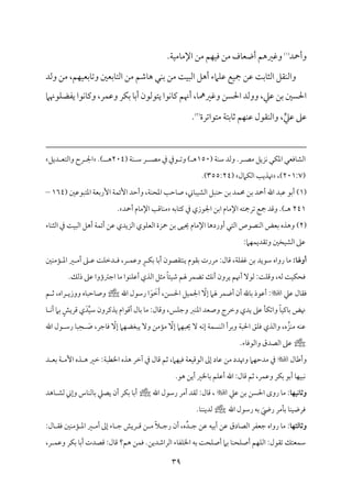 39
‫وأحد‬
(
1
)
.‫م‬٦‫م‬ٞ‫مُم‬٤‫اإلُم‬ ‫ُمـ‬ ‫مؿ‬ٝ‫م‬ٞ‫وم‬ ‫ُمـ‬ ‫مف‬٤‫أوٕم‬ ‫وهمػمهؿ‬
‫وًمد‬ ‫ُمـ‬ ،‫مؿ‬ٝ‫م‬ٞ‫سمٕم‬‫م‬٤‫وشم‬ ‫مسمٕملم‬٤‫اًمت‬ ‫ُمـ‬ ‫مؿمؿ‬٤‫ه‬ ‫مل‬ٜ‫سم‬ ‫ُمـ‬ ‫م‬٧‫م‬ٌٞ‫اًم‬ ‫أهؾ‬ ‫مامء‬ٚ‫قم‬ ‫مع‬ٞ‫مج‬ ‫قمـ‬ ‫م‬٧‫مسم‬٤‫اًمث‬ ‫م٘مؾ‬ٜ‫واًم‬
‫أهن‬ ،‫م‬٤‫وهمػممه‬ ‫احلًـ‬ ‫ووًمد‬ ،‫قمكم‬ ‫سمـ‬ ‫احلًلم‬
‫مقهنام‬ٚ‫يٗمْم‬ ‫مقا‬ٟ‫م‬٤‫ويم‬ ،‫مر‬ٛ‫وقم‬ ‫مر‬ٙ‫سم‬ ‫م‬٤‫أسم‬ ‫يتقًمقن‬ ‫مقا‬ٟ‫م‬٤‫يم‬ ‫ؿ‬
‫ي‬‫قمكم‬ ‫قمغم‬
‫ُمتقاشمرة‬ ‫م‬٦‫مسمت‬٤‫صم‬ ‫مؿ‬ٝ‫م‬ٜ‫قم‬ ‫م٘مقل‬ٜ‫واًم‬ ،
(
2
)
.
‫م‬ٙ‫اعم‬ ‫مومٕمل‬٤‫اًمِم‬
‫ُمّم‬ ‫مزيؾ‬ٟ ‫ل‬
( ‫م‬٦‫م‬ٜ‫ؾم‬ ‫وًمد‬ .‫ر‬
150
‫ُمّم‬ ‫ذم‬ ‫قذم‬ ‫وشم‬ ) ‫ه‬
( ‫م‬٦‫م‬ٜ ‫ؾم‬ ‫ر‬
204
.) ‫ه‬
‫ديؾ‬ ‫واًمتٕم‬ ‫رح‬ ‫اجل‬
(
201:7
،)
‫مامل‬ٙ‫اًم‬ ‫م‬٥‫هتذي‬
(
355:24
.)
(
1
)
،‫م‬٦‫م‬ٜ‫اعمح‬ ‫م‬٥‫مطم‬٤‫ص‬ ،‫مين‬٤ٌ‫م‬ٞ‫اًمِم‬ ‫مٌؾ‬ٜ‫طم‬ ‫سمـ‬ ‫مد‬ٛ‫حم‬ ‫سمـ‬ ‫أحد‬ ‫اهلل‬ ‫قمٌد‬ ‫أسمق‬
‫و‬
‫أطمد‬
‫م‬٦‫م‬ٛ‫إئ‬
‫اعمتٌققملم‬ ‫م‬٦‫إرسمٕم‬
(
164
–
241
‫مسمف‬٤‫يمت‬ ‫ذم‬ ‫اجلقزي‬ ‫اسمـ‬ ‫مم‬٤‫اإلُم‬ ‫شمرمجتف‬ ‫مجع‬ ‫وىمد‬ .) ‫ه‬
‫أحد‬ ‫مم‬٤‫اإلُم‬ ‫م‬٥‫مىم‬٤‫م‬ٜ‫ُم‬
.
(
2
)
‫مء‬٤‫م‬ٜ‫اًمث‬ ‫ذم‬ ‫م‬٧‫م‬ٌٞ‫اًم‬ ‫أهؾ‬ ‫م‬٦‫م‬ٛ‫أئ‬ ‫قمـ‬ ‫اًمزيدي‬ ‫مقي‬ٚ‫اًمٕم‬ ‫حزة‬ ‫سمـ‬ ‫مك‬ٞ‫حي‬ ‫مم‬٤‫اإلُم‬ ‫م‬٤‫أورده‬ ‫اًمتل‬ ‫مّمقص‬ٜ‫اًم‬ ‫سمٕمض‬ ‫وهذه‬
:‫مام‬ٝ‫م‬ٛ‫وشم٘مدي‬ ‫مخلم‬ٞ‫اًمِم‬ ‫قمغم‬
‫أوهلا‬
:
‫ملم‬ٜ‫مُم‬١ ‫اعم‬ ‫ػم‬ ‫أُم‬ ‫غم‬ ‫قم‬ ‫م‬٧‫م‬ٚ‫دظم‬ ‫وم‬ ،‫ر‬ ‫م‬ٛ‫وقم‬ ٍ‫ر‬ ‫م‬ٙ‫سم‬ ‫م‬٤‫أسم‬ ‫مت٘مّمقن‬ٜ‫ي‬ ‫سم٘مقم‬ ‫ُمررت‬ :‫مل‬٤‫ىم‬ ،‫م‬٦‫م‬ٚ‫همٗم‬ ‫سمـ‬ ‫ؾمقيد‬ ‫رواه‬ ‫م‬٤‫ُم‬
‫أهنؿ‬ ٓ‫ًمق‬ :‫م‬٧‫م‬ٚ‫وىم‬ ،‫ًمف‬ ‫م‬٧‫م‬ٞ‫م‬ٙ‫ومح‬
.‫ذًمؽ‬ ‫قمغم‬ ‫اضمؽمؤوا‬ ‫م‬٤‫ُم‬ ‫مقا‬ٜ‫م‬ٚ‫أقم‬ ‫اًمذي‬ ‫ُمثؾ‬ ً‫م‬٤‫مئ‬ٞ‫ؿم‬ ‫هلؿ‬ ‫مر‬ٛ‫شمْم‬ ‫مؽ‬ٟ‫أ‬ ‫يرون‬
‫قمكم‬ ‫مل‬٤‫وم٘م‬

َ‫أ‬ ،‫احلًـ‬ ‫مؾ‬ٞ‫م‬ٛ‫اجل‬ ّ
ٓ‫إ‬ ‫هلام‬ ‫مر‬ٛ‫أو‬ ‫أن‬ ‫مهلل‬٤‫سم‬ ‫أقمقذ‬ :
َ
‫ظم‬
َ‫ق‬
‫اهلل‬ ‫رؾمقل‬ ‫ا‬
‫ؿ‬ ‫صم‬ ،‫راه‬ ‫ووزي‬ ‫مه‬٤ٌ‫مطم‬٤‫وص‬
ِّ‫م‬ٞ‫ؾم‬ ‫يذيمرون‬ ‫أىمقام‬ ‫مل‬٤‫سم‬ ‫م‬٤‫ُم‬ :‫مل‬٤‫وىم‬ ،‫مس‬ٚ‫وضم‬ ‫مؼم‬ٜ‫اعم‬ ‫وصٕمد‬ ‫وظمرج‬ ‫يدي‬ ‫قمغم‬ ‫م‬٠‫م‬ٙ‫واشم‬ ً‫م‬٤‫م‬ٞ‫ميم‬٤‫سم‬ ‫هنض‬
َ‫د‬
‫م‬٤ ‫م‬ٟ‫أ‬ ‫سمام‬ ٍ‫ىمريش‬ ‫ي‬
‫مف‬ٜ‫قم‬
‫مز‬ٜ‫ُم‬
َ
‫ص‬ ،‫مضمر‬٤‫وم‬ ّ
ٓ‫إ‬ ‫مام‬ٝ‫يٌٖمْم‬ ٓ‫و‬ ‫مُمـ‬١‫ُم‬ ّ
ٓ‫إ‬ ‫مام‬ٌٝ‫حي‬ ٓ ‫مف‬ٟ‫إ‬ ‫م‬٦‫م‬ًٛ‫م‬ٜ‫اًم‬ ‫وسمرأ‬ ‫م‬٦ٌ‫احل‬ ‫مؼ‬ٚ‫وم‬ ‫واًمذي‬ ،‫ه‬
ِ‫ح‬
‫اهلل‬ ‫قل‬ ‫رؾم‬ ‫م‬٤ٌ
.‫مء‬٤‫واًمقوم‬ ‫اًمّمدق‬ ‫قمغم‬
‫مل‬٤‫وأـم‬

‫د‬ ‫سمٕم‬ ‫م‬٦ ‫إُم‬ ‫ذه‬ ‫ه‬ ‫ظمػم‬ :‫م‬٦ٌ‫اخلٓم‬ ‫هذه‬ ‫آظمر‬ ‫ذم‬ ‫مل‬٤‫ىم‬ ‫صمؿ‬ ،‫مام‬ٝ‫م‬ٞ‫وم‬ ‫م‬٦‫مٕم‬ٞ‫اًمقىم‬ ‫إمم‬ ‫مد‬٤‫قم‬ ‫ُمـ‬ ‫وهتدد‬ ‫مام‬ٝ‫ُمدطم‬ ‫ذم‬
‫مخل‬٤‫سم‬ ‫مؿ‬ٚ‫أقم‬ ‫اهلل‬ :‫مل‬٤‫ىم‬ ‫صمؿ‬ ،‫مر‬ٛ‫وقم‬ ‫مر‬ٙ‫سم‬ ‫أسمق‬ ‫م‬٤‫م‬ٝ‫م‬ٌٞ‫م‬ٟ
.‫هق‬ ‫أيـ‬ ‫ػم‬
:‫وثاكقفا‬
‫قمكم‬ ‫سمـ‬ ‫احلًـ‬ ‫روى‬ ‫م‬٤‫ُم‬

‫اهلل‬ ‫رؾمقل‬ ‫أُمر‬ ‫ًم٘مد‬ :‫مل‬٤‫ىم‬ ،
‫مهد‬٤ ‫ًمِم‬ ‫وإين‬ ‫مس‬٤‫م‬ٜ‫مًم‬٤‫سم‬ ‫يّمكم‬ ‫أن‬ ‫مر‬ٙ‫سم‬ ‫م‬٤‫أسم‬
‫اهلل‬ ‫رؾمقل‬ ‫سمف‬ َ
‫ريض‬ ‫مُمر‬٠‫سم‬ ‫م‬٤‫م‬ٜ‫م‬ٞ‫ومرو‬
.‫م‬٤‫م‬ٜ‫م‬ٜ‫ًمدي‬
:‫وثاـثفا‬
ِّ‫د‬ ‫ضم‬ ‫قمـ‬ ‫مف‬ٞ‫أسم‬ ‫قمـ‬ ‫مدق‬٤‫اًمّم‬ ‫ضمٕمٗمر‬ ‫رواه‬ ‫م‬٤‫ُم‬
:‫مل‬٤ ‫وم٘م‬ ‫ملم‬ٜ‫مُم‬١ ‫اعم‬ ‫ػم‬ ‫أُم‬ ‫إمم‬ ‫مء‬٤ ‫ضم‬ ‫ريش‬ ‫ىم‬ ‫ـ‬ ‫ُم‬ ً‫ال‬ ‫رضم‬ ‫أن‬ ،‫ه‬
‫أص‬ ‫مؿ‬ٝ‫م‬ٚ‫اًم‬ :‫شم٘مقل‬ ‫مٕمتؽ‬ٛ‫ؾم‬
،‫ر‬ ‫م‬ٛ‫وقم‬ ‫مر‬ٙ‫سم‬ ‫م‬٤‫أسم‬ ‫ىمّمدت‬ :‫مل‬٤‫ىم‬ ‫هؿ؟‬ ‫مـ‬ٛ‫وم‬ .‫اًمراؿمديـ‬ ‫مء‬٤‫مٗم‬ٚ‫اخل‬ ‫سمف‬ ‫م‬٧‫مح‬ٚ‫أص‬ ‫سمام‬ ‫م‬٤‫م‬ٜ‫مح‬ٚ
 