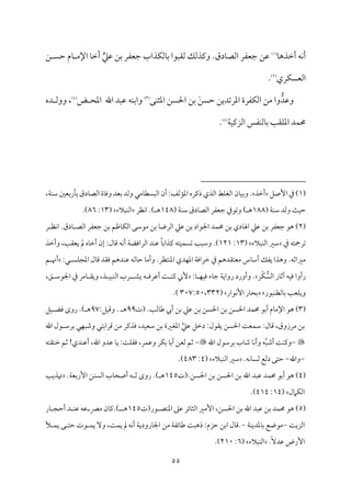 55
‫م‬٤‫أظمذه‬ ‫مف‬ٟ‫أ‬
(
1
)
.‫مدق‬٤‫اًمّم‬ ‫ضمٕمٗمر‬ ‫قمـ‬
‫ي‬‫قمكم‬ ‫سمـ‬ ‫ضمٕمٗمر‬ ‫مذاب‬ٙ‫مًم‬٤‫سم‬ ‫ًم٘مٌقا‬ ‫ويمذًمؽ‬
‫ـ‬ ً‫طم‬ ‫مم‬٤ ‫اإلُم‬ ‫م‬٤‫أظم‬
‫مري‬ًٙ‫اًمٕم‬
(
2
)
.
ُّ‫وقمد‬
‫اعمرشم‬ ‫مٗمرة‬ٙ‫اًم‬ ‫ُمـ‬ ‫وا‬
‫مك‬ٜ‫اعمث‬ ‫احلًـ‬ ‫سمـ‬ َ‫طمًـ‬ ‫ديـ‬
(
3
)
‫اهلل‬ ‫قمٌد‬ ‫مف‬ٜ‫واسم‬
‫ض‬ ‫اعمح‬
(
4
)
‫ده‬ ‫ووًم‬ ،
‫م‬٦‫م‬ٞ‫اًمزيم‬ ‫مٗمس‬ٜ‫مًم‬٤‫سم‬ ‫م‬٥‫م٘م‬ٚ‫اعم‬ ‫مد‬ٛ‫حم‬
(
5
)
.
(
1
‫إصؾ‬ ‫ذم‬ )
‫أظمذ‬
‫و‬ .
‫من‬٤‫م‬ٞ‫سم‬
،‫م‬٦‫م‬ٜ‫ؾم‬ ‫مرسمٕملم‬٠‫سم‬ ‫مدق‬٤‫اًمّم‬ ‫مة‬٤‫ووم‬ ‫سمٕمد‬ ‫وًمد‬ ‫مُمل‬٤‫اًمًٌٓم‬ ‫أن‬:‫مًمػ‬١‫اعم‬ ‫ذيمره‬ ‫اًمذي‬ ‫مط‬ٚ‫اًمٖم‬
( ‫م‬٦‫م‬ٜ‫ؾم‬ ‫وًمد‬ ‫م‬٨‫م‬ٞ‫طم‬
188
) ‫ه‬
( ‫م‬٦‫م‬ٜ‫ؾم‬ ‫مدق‬٤‫اًمّم‬ ‫ضمٕمٗمر‬ ‫وشمقذم‬
148
) ‫ه‬
‫مٔمر‬ٟ‫ا‬ .
‫مٌالء‬ٜ‫اًم‬
(
13
:
86
.)
(
2
‫قمكم‬ ‫سمـ‬ ‫ضمٕمٗمر‬ ‫هق‬ )
‫ر‬ ‫مٔم‬ٟ‫ا‬ .‫مدق‬٤ ‫اًمّم‬ ‫ضمٕمٗمر‬ ‫سمـ‬ ‫مفمؿ‬٤‫م‬ٙ‫اًم‬ ‫ُمقؾمك‬ ‫سمـ‬ ‫م‬٤‫اًمرو‬ ‫قمكم‬ ‫سمـ‬ ‫اجلقاد‬ ‫مد‬ٛ‫حم‬ ‫سمـ‬ ‫مدي‬٤‫اهل‬
‫ذم‬ ‫شمرمجتف‬
‫مٌالء‬ٜ‫اًم‬ ‫ؾمػم‬
(
13
:
121
.)
‫م‬٦‫اًمراومْم‬ ‫مد‬ٜ‫قم‬ ً‫م‬٤‫يمذاسم‬ ‫متف‬ٞ‫م‬ًٛ‫شم‬ ‫م‬٥ٌ‫وؾم‬
‫وأظمذ‬ ،‫م‬٥‫يٕم٘م‬ ‫مل‬ ‫مه‬٤‫أظم‬ ‫إن‬ :‫مل‬٤‫ىم‬ ‫مف‬ٟ‫أ‬
.‫متٔمر‬ٜ‫اعم‬ ‫مدي‬ٝ‫اعم‬ ‫م‬٦‫ظمراوم‬ ‫ذم‬ ‫ُمٕمت٘مدهؿ‬ ‫مس‬٤‫أؾم‬ ‫يٗمؽ‬ ‫وهذا‬ .‫ُمػماصمف‬
‫و‬
‫م‬٤‫أُم‬
‫مًمف‬٤‫طم‬
‫مد‬ٜ‫قم‬
‫هؿ‬
‫ل‬ ً‫م‬ٚ‫اعمج‬ ‫مل‬٤‫ىم‬ ‫وم٘مد‬
:
‫ؿ‬ ‫أهن‬
‫ْر‬‫م‬ٙ ُّ
ً‫اًم‬ ‫مر‬٤‫آصم‬ ‫مف‬ٞ‫وم‬ ‫رأوا‬
:‫م‬٤ ‫م‬ٝ‫م‬ٞ‫وم‬ ‫مء‬٤‫ضم‬ ‫م‬٦‫رواي‬ ‫وأورد‬ .
‫يِم‬ ‫ف‬ ‫أقمروم‬ ‫م‬٧ ‫م‬ٜ‫يم‬ ‫ٕين‬
،‫ؼ‬ ‫اجلقؾم‬ ‫ذم‬ ‫مُمر‬٤ ‫وي٘م‬ ،‫ذ‬ ‫م‬ٌٞ‫م‬ٜ‫اًم‬ ‫رب‬
‫مٌقر‬ٜ‫مًمٓم‬٤‫سم‬ ‫م‬٥‫مٕم‬ٚ‫وي‬
‫مقار‬ٟٕ‫ا‬ ‫مر‬٤‫سمح‬
(
307:50،332
.)
(
3
)
‫(ت‬ .‫م‬٥‫مًم‬٤‫ـم‬ ‫أيب‬ ‫سمـ‬ ‫قمكم‬ ‫سمـ‬ ‫احلًـ‬ ‫سمـ‬ ‫احلًـ‬ ‫مد‬ٛ‫حم‬ ‫أسمق‬ ‫مم‬٤‫اإلُم‬ ‫هق‬
99
:‫مؾ‬ٞ‫وىم‬ . ‫ه‬
97
‫مؾ‬ٞ ‫ومْم‬ ‫روى‬ .) ‫ه‬
‫م‬٧‫مٕم‬ٛ‫ؾم‬ :‫مل‬٤‫ىم‬ ،‫ُمرزوق‬ ‫سمـ‬
‫اهلل‬ ‫قل‬ ‫سمرؾم‬ ‫مل‬ٌٝ‫وؿم‬ ‫ىمراسمتل‬ ‫ُمـ‬ ‫ومذيمر‬ ،‫مد‬ٞ‫ؾمٕم‬ ‫سمـ‬ ‫اعمٖمػمة‬ ‫قمكم‬ ‫دظمؾ‬ :‫ي٘مقل‬ ‫احلًـ‬

-
‫اهلل‬ ‫سمرؾمقل‬ ‫مب‬٤‫ؿم‬ ‫م‬٤‫م‬ٟ‫وأ‬ ‫ف‬ٌ‫أؿم‬ ‫م‬٧‫م‬ٜ‫ويم‬

-
‫اهلل‬ ‫قمدو‬ ‫م‬٤‫ي‬ :‫م‬٧‫م‬ٚ‫وم٘م‬ ،‫مر‬ٛ‫وقم‬ ‫مر‬ٙ‫سم‬ ‫م‬٤‫أسم‬ ‫ًمٕمـ‬ ‫صمؿ‬
،
‫م٘متف‬ٜ‫ظم‬ ‫صمؿ‬ !‫مدي‬ٜ‫أقم‬
-
‫واهلل‬
-
.‫مف‬ٟ‫م‬٤ً‫ًم‬ ‫دًمع‬ ‫طمتك‬
‫مٌالء‬ٜ‫اًم‬ ‫ؾمػم‬
(
4
:
483
.)
(
4
)
.‫احلًـ‬ ‫سمـ‬ ‫احلًـ‬ ‫سمـ‬ ‫اهلل‬ ‫قمٌد‬ ‫مد‬ٛ‫حم‬ ‫أسمق‬ ‫هق‬
‫(ت‬
145
.‫م‬٦‫إرسمٕم‬ ‫مـ‬ًٜ‫اًم‬ ‫مب‬٤‫أصح‬ ‫ف‬ ‫ًم‬ ‫روى‬ .) ‫ه‬
‫م‬٥‫هتذي‬
‫مامل‬ٙ‫اًم‬
(
14
:
414
.)
(
5
)
‫مد‬ٛ‫حم‬ ‫هق‬
‫قر(ت‬ ‫مّم‬ٜ‫اعم‬ ‫قمغم‬ ‫مئر‬٤‫اًمث‬ ‫إُمػم‬ ،‫احلًـ‬ ‫سمـ‬ ‫اهلل‬ ‫قمٌد‬ ‫سمـ‬
145
‫مر‬٤ ‫أطمج‬ ‫د‬ ‫م‬ٜ‫قم‬ ‫قمف‬ ‫ُمٍم‬ ‫من‬٤‫يم‬.) ‫ه‬
‫م‬٧‫اًمزي‬
-
‫م‬٦‫م‬ٜ‫معمدي‬٤‫سم‬ ‫ُمقوع‬
-
‫أل‬ ‫م‬ٛ‫ي‬ ‫ك‬ ‫طمت‬ ‫قت‬ ‫م‬ٛ‫ي‬ ٓ‫و‬ ،‫م‬٧‫م‬ٛ‫ي‬ ‫مل‬ ‫مف‬ٟ‫أ‬ ‫م‬٦‫مرودي‬٤‫اجل‬ ‫ُمـ‬ ‫م‬٦‫مئٗم‬٤‫ـم‬ ‫م‬٧ٌ‫ذه‬ :‫طمزم‬ ‫اسمـ‬ ‫مل‬٤‫ىم‬.
.ًٓ‫قمد‬ ‫إرض‬
‫مٌالء‬ٜ‫اًم‬
(
6
:
210
.)
 