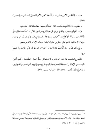 58
‫قمِم‬ ‫مل‬ٜ‫آصم‬ ‫ُمـ‬ ‫م‬٦‫مئٗم‬٤‫ـم‬ ‫م‬٥‫وذه‬
‫قل‬ ‫رؾم‬ ِّ‫ؿ‬ ‫قم‬ ‫مس‬٤ ٌ‫اًمٕم‬ ‫ُمثؾ‬ ‫إقمراف‬ ‫ذم‬ ‫مٓء‬١‫ه‬ ‫أن‬ ‫إمم‬ ،‫م‬٦‫ري‬
‫اهلل‬

.
.‫أضمدادهؿ‬ ‫م‬٦‫مقم‬٤‫سمِمٗم‬ ،‫م‬٤‫م‬ٝ‫م‬ٞ‫وم‬ ‫يٕمذسمقا‬ ‫أن‬ ‫سمٕمد‬ ،‫مر‬٤‫م‬ٜ‫اًم‬ ‫ُمـ‬ ‫مجقن‬ٜ‫ي‬ ‫إهنؿ‬ :‫مل‬٤‫ىم‬ ‫ُمـ‬ ‫مؿ‬ٝ‫م‬ٜ‫وُم‬
‫اًم٘مق‬ ‫ىمقاقمد‬ ‫يقاومؼ‬ ‫واًمذي‬ ،‫ُمردود‬ ‫اًم٘مقًملم‬ ‫ويمال‬
ِّ
‫طمؼ‬ ‫ذم‬ ‫م‬٦‫مقم‬٤‫اًمِمٗم‬ ‫ٕن‬ :‫إول‬ ‫اًم٘مقل‬ ‫هق‬ ‫م‬
‫ؾ‬ ‫ُمث‬ ‫دظمقل‬ ‫ًم‬ ‫ف‬ ‫وضم‬ ٓ ‫هذا‬ ‫وُمع‬ ،‫مد‬ٚ‫ظم‬ ‫دار‬ ‫م‬٧ً‫م‬ٞ‫ًم‬ ‫وإقمراف‬ ،‫مع‬٤‫مإلمج‬٤‫سم‬ ‫م‬٦‫ُم٘مٌقًم‬ ‫همػم‬ ‫مر‬٤‫مٗم‬ٙ‫اًم‬
.‫مؿ‬ٝ‫م‬ٛ‫سمزقم‬ ‫مومر‬٤‫يم‬ ‫م‬٦‫مُم‬٤‫اإلُم‬ ‫مر‬ٙ‫م‬ٜ‫وُم‬ ،‫م‬٤‫م‬ٜ‫م‬ٞ‫ي٘م‬ ‫م‬٦‫مُم‬٤‫ًمإلُم‬ ‫مريـ‬ٙ‫م‬ٜ‫ُم‬ ‫مقا‬ٟ‫م‬٤‫يم‬ ‫ٕهنؿ‬ :‫إقمراف‬ ‫مٓء‬١‫ه‬
‫مر‬٤‫م‬ٜ‫اًم‬ ‫يدظمؾ‬ ٓ ‫ي‬‫قمكم‬ ‫م‬٥ ُ
‫حم‬ ‫أن‬ ‫يروون‬ ‫ف‬ِّ‫م‬ٚ‫يم‬ ‫ذًمؽ‬ ‫وُمع‬
(
1
)
ٓ‫م‬١‫ه‬ ‫م‬٦ٌ‫وحم‬
‫م‬٦‫م‬ٌٝ‫ؿم‬ ٓ ‫ملم‬ٜ‫مُم‬١‫اعم‬ ‫ُٕمػم‬ ‫ء‬
.‫م‬٤‫م‬ٝ‫م‬ٞ‫وم‬
ِّ
‫ؼ‬ ‫طم‬ ‫ذم‬ ‫م‬٤‫م‬ٝ‫م‬ٜ‫ُم‬ ‫من‬٤‫يم‬ ‫م‬٤‫وُم‬ ‫م‬٦‫اًمٗمرىم‬ ‫هذه‬ ‫قمغم‬ ‫م‬٥‫مص‬٤‫م‬ٜ‫اًم‬ ‫متٗمرج‬ٞ‫م‬ٚ‫وم‬
‫ؾ‬ ‫أه‬ ‫مسمر‬٤ ‫وأيم‬ ‫مهرة‬٤ ‫اًمٓم‬ ‫ؽمة‬ ‫اًمٕم‬
،‫قارج‬ ‫واخل‬ ‫م‬٥ ‫مقاص‬ٜ‫اًم‬ ‫مؿ‬ٝ‫م‬ٞ ‫إًم‬ ‫مًٌف‬ٜ‫ي‬ ‫مل‬ ‫م‬٤‫ُم‬ ‫مؿ‬ٝ‫م‬ٞ‫إًم‬ ‫مًٌقا‬ٟ‫و‬ ،‫مف‬٤‫وآؾمتخٗم‬ ‫م‬٦‫م‬ٟ‫م‬٤‫اإله‬ ‫ُمـ‬ ،‫م‬٧‫م‬ٌٞ‫اًم‬
‫صح‬ ‫وىمد‬
:‫مقر‬ٝ‫اعمِم‬ ‫اعمثؾ‬
‫مهؾ‬٤‫ضم‬ ‫صديؼ‬ ‫ُمـ‬ ‫ظمػم‬ ‫مىمؾ‬٤‫قم‬ ‫قمدو‬
.
(
1
‫مل‬ٛ‫اًم٘م‬ ‫مسمقيف‬٤‫سم‬ ‫اسمـ‬ ‫روى‬ )
‫ذم‬
‫اًمنمائع‬ ‫مؾ‬ٚ‫قم‬
ِ‫ًم‬ :‫اهلل‬ ‫قمٌد‬ ‫ٕيب‬ ‫م‬٧‫م‬ٚ‫ىم‬ :‫مل‬٤‫ىم‬ ‫مرو‬ٛ‫قم‬ ‫سمـ‬ ‫اعمٗمْمؾ‬ ‫قمـ‬
َ‫ؿ‬
‫ر‬‫قمكم‬ ‫مر‬٤‫ص‬
َ‫مؿ‬ًٞ‫ىم‬
:‫مل‬٤‫ىم‬ ‫مر؟‬٤‫م‬ٜ‫واًم‬ ‫م‬٦‫م‬ٜ‫اجل‬
‫ٕن‬
‫قه‬ ٌ‫حم‬ ٓ‫إ‬ ‫م‬٦ ‫م‬ٜ‫اجل‬ ‫دظمؾ‬ ‫ي‬ ٓ ،‫ر‬ ‫يمٗم‬ ‫ف‬ ‫وسمٖمْم‬ ‫إيامن‬ ‫طمٌف‬
،
ٓ‫إ‬ ‫مر‬٤ ‫م‬ٜ‫اًم‬ ‫دظمؾ‬ ‫ي‬ ٓ‫و‬
‫مهمْمقه‬٤‫سم‬
‫(ص‬ .
161
.‫سمٖمداد‬ ‫ط‬ .)
 