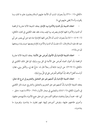 7
‫مذم‬٤‫م‬ٙ‫اًم‬
(
1
:
260
‫مب‬٤‫(سم‬ :‫مقان‬ٜ‫سمٕم‬ ً‫م‬٤‫مسم‬٤‫سم‬ )
‫من‬٤‫يم‬ ‫م‬٤‫ُم‬ ‫مؿ‬ٚ‫قم‬ ‫مقن‬ٛ‫م‬ٚ‫يٕم‬ ‫اًمًالم‬ ‫مؿ‬ٝ‫م‬ٞ‫م‬ٚ‫قم‬ ‫م‬٦‫م‬ٛ‫إئ‬ ‫أن‬
،
‫م‬٤‫وُم‬
)‫رء‬ ‫مؿ‬ٝ‫م‬ٞ‫م‬ٚ‫قم‬ ‫خيٗمك‬ ٓ ‫مف‬ٟ‫وأ‬ ،‫مقن‬ٙ‫ي‬
.
-
:‫اإلمام‬ ‫بقد‬ ‫واآلخرة‬ ‫اـدكقا‬ ‫بلن‬ ‫اـشقعة‬ ‫اطتؼاد‬
‫ي‬
‫م‬٦‫مٕم‬ٞ‫اًمِم‬ ‫ٕمت٘مد‬
‫م‬٦‫اًمراومْم‬ ‫م‬٦‫قمنمي‬ ‫م‬٤‫م‬ٜ‫آصم‬
‫وأظمرة‬ ‫م‬٤‫م‬ٞ‫م‬ٟ‫اًمد‬ ‫أن‬
،‫مء‬٤‫يِم‬ ‫مػ‬ٞ‫يم‬ ‫م‬٤‫هب‬ ‫يتٍمف‬ ‫مم‬٤‫ًمإلُم‬ ‫م‬٤‫م‬ٝ‫م‬ٚ‫يم‬
‫وم‬
‫م‬٤‫يمت‬ ‫ذم‬ ‫مل‬ٜ‫م‬ٞ‫م‬ٚ‫م‬ٙ‫اًم‬ ‫قم٘مد‬ ‫٘مد‬
‫سمف‬
‫مذم‬٤‫م‬ٙ‫اًم‬
(
1
:
407
-
410
)
‫أيب‬ ‫قمـ‬ ‫سمّمػم‬ ‫أيب‬ ‫قمـ‬ ‫مف‬ٞ‫وم‬ ‫مء‬٤‫ضم‬ )‫مم‬٤‫ًمإلُم‬ ‫م‬٤‫م‬ٝ‫م‬ٚ‫يم‬ ‫إرض‬ ‫أن‬ ‫مب‬٤‫(سم‬ :‫مقان‬ٜ‫سمٕم‬ ً‫م‬٤‫مسم‬٤‫سم‬
:‫مل‬٤‫ىم‬ ‫اًمًالم‬ ‫مف‬ٞ‫م‬ٚ‫قم‬ ‫اهلل‬ ‫قمٌد‬
‫م‬٤‫م‬ٝ‫ويدومٕم‬ ‫مء‬٤‫يِم‬ ‫م‬٨‫م‬ٞ‫طم‬ ‫م‬٤‫م‬ٝ‫يْمٕم‬ ‫مم‬٤‫ًمإلُم‬ ،‫وأظمرة‬ ‫م‬٤‫م‬ٞ‫م‬ٟ‫اًمد‬ ‫أن‬ َ
‫م‬٧‫م‬ٛ‫م‬ٚ‫قم‬ ‫م‬٤‫أُم‬
‫مء‬٤‫يِم‬ ‫ُمـ‬ ‫إمم‬
.
-
‫اطتؼاد‬
‫اإلمامقة‬ ‫اـشقعة‬
‫ت‬ ‫األطامل‬ ‫بلن‬
:‫األئؿة‬ ‫طذ‬ ‫عرض‬
‫يٕمت٘مد‬
‫م‬ٞ‫اًمِم‬
‫م‬٦‫ٕم‬
‫م‬٦‫قمنمي‬ ‫م‬٤‫م‬ٜ‫آصم‬
‫م‬٦‫اًمراومْم‬
‫ذم‬ ‫مل‬ٜ‫م‬ٞ‫م‬ٚ‫م‬ٙ‫اًم‬ ‫ذًمؽ‬ ‫م٘مؾ‬ٟ ‫يمام‬ ،ٍ‫م‬٦‫م‬ٚ‫م‬ٞ‫وًم‬ ٍ‫م‬‫يق‬ ‫يمؾ‬ ‫ذم‬ ‫م‬٦‫م‬ٛ‫إئ‬ ‫قمغم‬ ‫ُٕمرض‬‫شم‬ ‫مد‬٤ٌ‫اًمٕم‬ ‫أقمامل‬ ‫من‬٠‫سم‬
‫مذم‬٤‫م‬ٙ‫اًم‬
(
219:1
)
‫م‬٤‫اًمرو‬ ‫قمـ‬ :
:‫ًمف‬ ‫مل‬٤‫ىم‬ ً‫ال‬‫رضم‬ ‫أن‬
ُ‫ادع‬
:‫مل‬٤‫وم٘م‬ ،‫متل‬ٞ‫سم‬ ‫وٕهؾ‬ ،‫زم‬ ‫اهلل‬
‫إن‬ ،‫واهلل‬ ‫أومٕمؾ؟‬ ‫م‬٧ً‫أوًم‬
ِّ
‫يمؾ‬ ‫ذم‬ ‫قمكم‬ ‫ُٕمرض‬‫ت‬‫ًم‬ ‫مؿ‬ٙ‫أقمامًم‬
ٍ‫م‬‫يق‬
ٍ‫م‬٦‫م‬ٚ‫م‬ٞ‫ًم‬
.
-
‫اطتؼاد‬
‫اـشقعة‬
‫اإلمامقة‬
‫بلن‬
‫أئؿتفم‬
‫واـتحري‬ ‫اـتحؾقل‬ ‫حق‬ ‫هلم‬
‫تعاغ‬ ‫اهلل‬ ‫ذع‬ ‫دم‬ ‫م‬
:
‫يٕمت٘مد‬
‫م‬٦‫م‬ٞ‫مُم‬٤‫اإلُم‬ ‫م‬٦‫مٕم‬ٞ‫اًمِم‬
‫من‬٠‫سم‬
‫م‬ٛ‫أئ‬
‫مؿ‬ٝ‫ت‬
‫واًمتنميع‬ ‫مؾ‬ٞ‫م‬ٚ‫واًمتح‬ ‫اًمتحريؿ‬ ‫طمؼ‬ ‫هلؿ‬
‫م‬٨‫م‬ٞ‫طم‬
‫ذيمر‬
‫مل‬ٜ‫م‬ٞ‫م‬ٚ‫م‬ٙ‫اًم‬
‫ذم‬
‫مذم‬٤‫م‬ٙ‫اًم‬ ‫أصقل‬
(
441:1
،)
‫ذم‬ ‫مز‬ٚ‫واعمج‬
‫مقار‬ٟٕ‫ا‬ ‫مر‬٤‫سمح‬
(
25
:
340
)
‫مّمف‬ٟ ‫م‬٤‫ُم‬
:
‫مؼ‬ٚ‫ظم‬
-
‫أي‬
:
‫اهلل‬
-
‫م‬٦‫م‬ٛ‫مـم‬٤‫ووم‬ ً‫م‬٤‫م‬ٞ‫م‬ٚ‫وقم‬ ً‫ا‬‫مد‬ٛ‫حم‬
،
‫مثقا‬ٙ‫م‬ٛ‫وم‬
‫أًمػ‬
ٍ‫دهر‬
،
‫مء‬٤‫م‬ٞ‫إؿم‬ ‫مع‬ٞ‫مج‬ ‫مؼ‬ٚ‫ظم‬ ‫صمؿ‬
،
‫م‬٤‫م‬ٝ‫م٘م‬ٚ‫ظم‬ ‫مدهؿ‬ٝ‫مؿم‬٠‫وم‬
،
‫م‬٤‫م‬ٝ‫م‬ٞ‫م‬ٚ‫قم‬ ‫مؿ‬ٝ‫مقمت‬٤‫ـم‬ ‫وأضمرى‬
،
‫م‬٤‫م‬ٝ‫م‬ٞ‫إًم‬ ‫أُمقرهؿ‬ ‫وومقض‬
،
‫م‬٤‫ُم‬ ‫وحيرُمقن‬ ‫مءون‬٤‫يِم‬ ‫م‬٤‫ُم‬ ‫مقن‬ٚ‫حي‬ ‫مؿ‬ٝ‫وم‬
‫مءون‬٤‫يِم‬
.
 