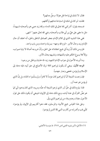 72
‫مؿ؟‬ٝ‫مئ‬٤‫دُم‬ ِّ
‫ؾ‬ ِ‫وطم‬ ‫مٓء‬١‫ه‬ ‫ىمتؾ‬ ‫م‬٦‫مطم‬٤‫إسم‬ ‫ذم‬ ‫شمِمؽ‬ ٓ :‫مل‬٤‫وم٘م‬
.‫مؿ‬ٝ‫م‬ٚ‫أىمت‬ ‫مل‬ ‫مؿ‬ٝ‫مئ‬٤‫دُم‬ ‫م‬٦‫مطم‬٤ٌ‫اؾمت‬ ‫ذم‬ ‫ؿمؽ‬ ‫زم‬ ‫من‬٤‫يم‬ ‫ًمق‬ :‫م‬٧‫م‬ٚ‫وم٘م‬
،ً‫ا‬‫مد‬ٞ‫م‬ٝ ‫ؿم‬ ‫مسمف‬٤‫وأصح‬ ‫هق‬ ‫مل‬ٛ‫قم‬ ‫زيد‬ ‫واهلل‬ ،‫مء‬٤‫اًمدُم‬ ‫مؽ‬ٚ‫شم‬ ‫ذم‬ ‫ممم‬٤‫شمٕم‬ ‫اهلل‬ ‫مل‬ٜ‫أذيم‬ :‫ي٘مقل‬ ‫مٕمتف‬ًٛ‫وم‬
‫مؿ‬ٝ‫م‬ٜ‫قم‬ ‫ممم‬٤‫شمٕم‬ ‫اهلل‬ ‫ريض‬ ‫مسمف‬٤‫وأصح‬ ‫م‬٥‫مًم‬٤‫ـم‬ ‫أيب‬ ‫سمـ‬ ِّ‫قمكم‬ ‫قمغم‬ ‫م‬٣‫ُم‬ ‫م‬٤‫ُم‬ ‫ُمثؾ‬
(
1
)
.‫مك‬ٝ‫مت‬ٟ‫ا‬
‫مل‬٤‫طم‬ ‫أن‬ ‫اقمت٘مد‬ ‫مف‬ٟ‫أ‬ ،‫محلؼ‬٤‫سم‬ ‫مـمؼ‬٤‫م‬ٜ‫اًم‬ ‫مدق‬٤‫اًمّم‬ ‫ضمٕمٗمر‬ ‫مم‬٤‫اإلُم‬ ‫يمالم‬ ‫ذم‬ ‫اًمذي‬ ‫مف‬ٌٞ‫اًمتِم‬ ‫هذا‬ ‫ومٗمل‬
‫إُمػم‬ َ
‫مل‬٤‫وطم‬ ‫زيد‬ ‫مم‬٤‫اإلُم‬
-
‫يم‬
‫مف‬ٝ‫وضم‬ ‫اهلل‬ ‫رم‬
-
.‫واطمد‬ ‫مب‬٤‫سم‬ ‫وُمـ‬ ،‫واطمدة‬ ‫م‬٦ٌ‫مرشم‬ٛ‫سم‬
،‫صقاب‬ ‫م‬٦‫مسم‬٤‫م‬ٞ‫م‬ٟ ٓ ‫م‬٦‫مًم‬٤‫أص‬ ‫ظمروضمف‬ ّ‫وأن‬ ،‫احلؼ‬ ‫قمغم‬ ‫مداشمف‬٤‫اقمت٘م‬ ‫مع‬ٞ‫مج‬ ‫ذم‬ ً‫ا‬‫زيد‬ ‫أن‬ ‫ذًمؽ‬ ‫ُمـ‬ ‫مزم‬ٚ‫وم‬
.‫إُمػم‬ ‫مل‬٤‫سمح‬ ‫مف‬ٝ‫م‬ٌٞ‫وشمِم‬ ،‫مدة‬٤‫م‬ٝ‫مًمِم‬٤‫سم‬ ‫مف‬ٞ‫م‬ٚ‫قم‬ ‫مؿ‬ٙ‫احل‬ ‫يًقغ‬ ‫ومال‬ ّٓ‫وإ‬
‫زيد‬ ‫مد‬ٞ‫م‬ٝ‫اًمِم‬ ‫مم‬٤‫اإلُم‬ ‫ضمقاب‬ ‫ذم‬ ‫إطمقل‬ ‫أورده‬ ‫م‬٤‫وُم‬

:‫وضمقه‬ ‫ُمـ‬ ‫مـمؾ‬٤‫سم‬‫و‬ ‫من‬٤‫هذي‬
‫األ‬ ‫اـوجه‬
‫ول‬
‫مؿ‬ٞ‫إسمراه‬ ‫مقن‬ٙ‫ي‬ ‫أن‬ ‫مٌٖمل‬ٜ‫ي‬ :

‫إمم‬ ‫مه‬٤‫دقم‬ ‫مف‬ٟ‫م‬٢‫وم‬ ،‫مف‬ٞ‫أسم‬ ‫طمؼ‬ ‫ذم‬ ‫مح‬ٚ‫إص‬ ‫شمرك‬
.ً‫م‬٤‫م‬ٞ‫م‬ٛ‫م‬ٜ‫م‬ٝ‫ضم‬ ‫مر‬٤‫وص‬ ‫ومٕمَم‬ ،‫مُمـ‬١‫ي‬ ‫ومل‬ ‫اإلؾمالم‬
‫إن‬ ‫سمؾ‬ ،‫مه‬٤‫م‬ٜ‫م‬ٚ‫ىم‬ ‫م‬٤‫ُم‬ ‫مقا‬ّٛ‫م‬ًٚ‫ي‬ ‫ومل‬ ،ً‫ا‬‫مومر‬٤‫يم‬ ٓ ً‫م‬٤‫م‬ٜ‫مُم‬١‫ُم‬ ‫من‬٤‫يم‬ ‫مؿ‬ٞ‫إسمراه‬ ‫م‬٤‫أسم‬ ّ‫أن‬ ‫م‬٦‫مٕم‬ٞ‫اًمِم‬ ‫م‬٧‫م‬ٛ‫زقم‬ ‫من‬٢‫وم‬
‫اًمذي‬
.‫آزر‬ ‫مف‬ٛ‫قم‬ ‫هق‬ ‫مُمـ‬١‫ي‬ ‫مل‬
‫م‬٦‫مٕم‬ٞ‫اًمِم‬ ‫شمزقمؿ‬ ‫اًمذي‬ ‫آزر‬ ِّ
‫طمؼ‬ ‫ذم‬ ‫ذًمؽ‬ ‫مزم‬ٚ‫ي‬ :‫م‬٤‫م‬ٜ‫م‬ٚ‫ىم‬
ُّ‫م‬ٛ‫قم‬ ‫مف‬ٟ‫أ‬
‫يمام‬ ‫أيب‬ ‫يدقمقه‬ ‫من‬٤‫يم‬ ‫اًمذي‬ ،‫مف‬ٞ‫وُمرسم‬ ‫ف‬
ُّ
‫مص‬ٟ ‫هق‬
‫ىمقل‬ ‫قمغم‬ ‫ذًمؽ‬ ‫مقن‬ٙ‫ي‬ ‫أن‬ ‫مٌٖمل‬ٜ‫م‬ٞ‫وم‬ :‫اإليامن‬ ‫إمم‬ ‫مه‬٤‫دقم‬ ‫ذًمؽ‬ ‫وُمع‬ ،‫مت‬٤‫آي‬ ‫قمدة‬ ‫ذم‬ ‫اًم٘مرآن‬
. ّ
‫ورم‬ ‫اًمذي‬ ‫مؿ‬ٞ‫إسمراه‬ ‫ُمـ‬ ‫مء‬٤‫ووم‬ ‫وقمدم‬ ،ً‫ء‬‫م‬٤‫ضمٗم‬ ‫إطمقل‬
،‫مقا‬ٜ‫مُم‬١‫ي‬ ‫ومل‬ ‫اإليامن‬ ‫إمم‬ ‫مرهبؿ‬٤‫أىم‬ ‫دقمقا‬ ‫وم٘مد‬ ،‫ملم‬ٚ‫واعمرؾم‬ ‫مء‬٤‫م‬ٌٞ‫م‬ٟٕ‫ا‬ ‫مع‬ٞ‫مج‬ ‫مس‬٤‫م‬ٞ‫اًم٘م‬ ‫هذا‬ ‫وقمغم‬
‫هل‬ ‫ميب‬٠‫يم‬
‫مٌل‬ٜ‫اًم‬ ‫مرب‬٤‫أىم‬ ‫ُمـ‬ ‫وأرضاسمف‬ ‫م‬٥

.‫مقا‬ٜ‫مُم‬١‫ي‬ ‫مل‬ ‫اًمذيـ‬
(
1
)
‫مزم‬٤‫إُم‬
‫(ص‬ ‫مل‬ٛ‫اًم٘م‬ ‫مسمقيف‬٤‫سم‬ ‫ٓسمـ‬
286
.‫مل‬ٛ‫م‬ٚ‫إقم‬ ‫م‬٦ً‫مؾم‬١‫ُم‬ ‫ط‬ .)
 