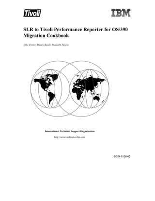 SLR to Tivoli Performance Reporter for OS/390
Migration Cookbook
Mike Foster, Mauro Basile, Malcolm Pearse




                   International Technical Support Organization

                           http://www.redbooks.ibm.com




                                                                  SG24-5128-00
 
