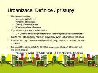 Urbanizace: Definice / přístupy 
• Spory o perspektivu 
– Lineární x cyklický jev 
– Přírodní x sociální jev 
– Živelný x řiditelný proces 
– Urbanizace a/bez urbanizace 
• Zrychlený růst měst x urbanizace 
– U = „změna sociálně prostorových forem ogranizace společnosti“ 
• Může mít i ideologický rozměr: Sovětský svaz, urbanizace venkova 
• Definiční spory: hranice měst (mětské póly, pracvoní místa), náměstí 
x náves 
• Metropolitní oblasti (USA: 100 000 obyvatel, alespoň 50k souvislá 
městská oblast) 
– Tři skupiny v Evropě – 40 % (GB. NL); 20 – 40 % (F, PL); <20 % - ČR, Finsko 
 