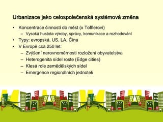 Urbanizace jako celospolečenská systémová změna 
• Koncentrace činností do měst (x Tofflerovi) 
– Vysoká hustota výroby, správy, komunikace a rozhodování 
• Typy: evropská, US, LA, Čína 
• V Evropě cca 250 let: 
– Zvýšení nerovnoměrnosti rozložení obyvatelstva 
– Heterogenita sídel roste (Edge cities) 
– Klesá role zemědělských sídel 
– Emergence regionálních jednotek 
 