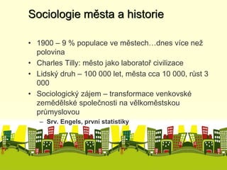 Sociologie města a historie 
• 1900 – 9 % populace ve městech…dnes více než 
polovina 
• Charles Tilly: město jako laboratoř civilizace 
• Lidský druh – 100 000 let, města cca 10 000, růst 3 
000 
• Sociologický zájem – transformace venkovské 
zemědělské společnosti na vělkoměstskou 
průmyslovou 
– Srv. Engels, první statistiky 
 