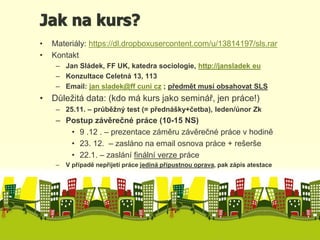 Jak na kurs? 
• Materiály: https://dl.dropboxusercontent.com/u/13814197/sls.rar 
• Kontakt 
– Jan Sládek, FF UK, katedra sociologie, http://jansladek eu 
– Konzultace Celetná 13, 113 
– Email: jan sladek@ff cuni cz ; předmět musí obsahovat SLS 
• Důležitá data: (kdo má kurs jako seminář, jen práce!) 
– 25.11. – průběžný test (= přednášky+četba), leden/únor Zk 
– Postup závěrečné práce (10-15 NS) 
• 9 .12 . – prezentace záměru závěrečné práce v hodině 
• 23. 12. – zasláno na email osnova práce + rešerše 
• 22.1. – zaslání finální verze práce 
– V případě nepřijetí práce jediná přípustnou oprava, pak zápis atestace 
 