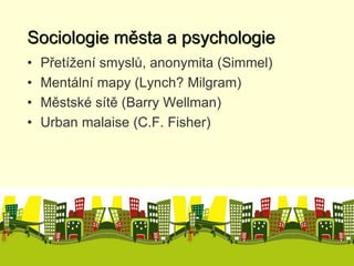 Sociologie města a psychologie 
• Přetížení smyslů, anonymita (Simmel) 
• Mentální mapy (Lynch? Milgram) 
• Městské sítě (Barry Wellman) 
• Urban malaise (C.F. Fisher) 
 