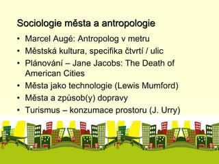Sociologie města a antropologie 
• Marcel Augé: Antropolog v metru 
• Městská kultura, specifika čtvrtí / ulic 
• Plánování – Jane Jacobs: The Death of 
American Cities 
• Města jako technologie (Lewis Mumford) 
• Města a způsob(y) dopravy 
• Turismus – konzumace prostoru (J. Urry) 
 