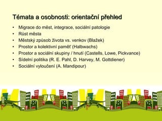 Témata a osobnosti: orientační přehled 
• Migrace do měst, integrace, sociální patologie 
• Růst města 
• Městský způsob života vs. venkov (Blažek) 
• Prostor a kolektivní paměť (Halbwachs) 
• Prostor a sociální skupiny / hnutí (Castells, Lowe, Pickvance) 
• Sídelní politika (R. E. Pahl, D. Harvey, M. Gottdiener) 
• Sociální vyloučení (A. Mandipour) 
 