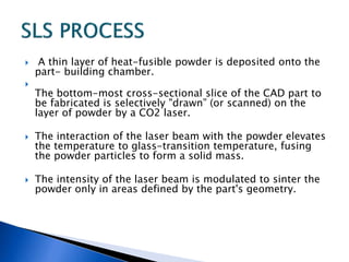  A thin layer of heat-fusible powder is deposited onto the
part- building chamber.

The bottom-most cross-sectional slice of the CAD part to
be fabricated is selectively "drawn” (or scanned) on the
layer of powder by a CO2 laser.
 The interaction of the laser beam with the powder elevates
the temperature to glass-transition temperature, fusing
the powder particles to form a solid mass.
 The intensity of the laser beam is modulated to sinter the
powder only in areas defined by the part's geometry.
 