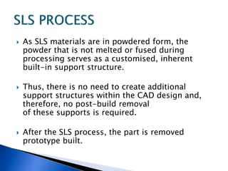  As SLS materials are in powdered form, the
powder that is not melted or fused during
processing serves as a customised, inherent
built-in support structure.
 Thus, there is no need to create additional
support structures within the CAD design and,
therefore, no post-build removal
of these supports is required.
 After the SLS process, the part is removed
prototype built.
 