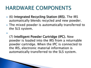  (6) Integrated Recycling Station (IRS). The IRS
automatically blends recycled and new powder.
 The mixed powder is automatically transferred to
the SLS system.

(7) Intelligent Powder Cartridge (IPC). New
powder is loaded into the IRS from a returnable
powder cartridge. When the IPC is connected to
the IRS, electronic material information is
automatically transferred to the SLS system.
 