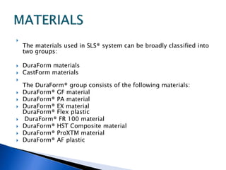 
The materials used in SLS® system can be broadly classified into
two groups:
 DuraForm materials
 CastForm materials

The DuraForm® group consists of the following materials:
 DuraForm® GF material
 DuraForm® PA material
 DuraForm® EX material
DuraForm® Flex plastic
 DuraForm® FR 100 material
 DuraForm® HST Composite material
 DuraForm® ProXTM material
 DuraForm® AF plastic
 