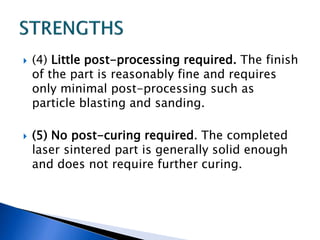  (4) Little post-processing required. The finish
of the part is reasonably fine and requires
only minimal post-processing such as
particle blasting and sanding.
 (5) No post-curing required. The completed
laser sintered part is generally solid enough
and does not require further curing.
 