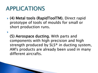  (4) Metal tools (RapidToolTM). Direct rapid
prototype of tools of moulds for small or
short production runs.

(5) Aerospace ducting. With parts and
components with high precision and high
strength produced by SLS® in ducting system,
AM's products are already been used in many
different aircrafts.
 