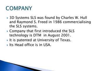  3D Systems SLS was found by Charles W. Hull
and Raymond S. Freed in 1986 commercialising
the SLS systems.
 Company that first introduced the SLS
technology is DTM in August 2001.
 It is patented at University of Texas.
 Its Head office is in USA.
 