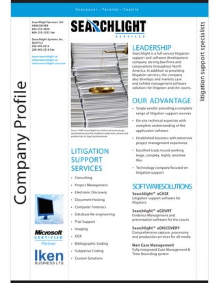 CompanyProfile
litigation
support
services
•	 Consulting
•	 Project Management
•	 Electronic Discovery
•	 Document Hosting
•	 Computer Forensics
•	 Database Re-engineering
•	 Trial Support
•	 Imaging
•	 OCR
•	 Bibliographic Coding
•	 Subjective Coding
•	 Custom Solutions
litigationsupportspecialists
leadership
Searchlight is a full-service litigation
support and software development
company serving law firms and
corporations throughout North
America. In addition to providing
litigation services, the company
also develops and markets case
and exhibit management software
solutions for litigators and the courts.
our advantage
•	 Single vendor providing a complete
range of litigation support services
•	 On-site technical expertise with
complete understanding of the
application software
•	 Established business with extensive
project management experience
•	 Excellent track record working
large, complex, highly sensitive
files
•	 Technology company focused on
litigation support
softwaresolutions
Searchlight™ eCASE
Litigation support software for
litigators
Searchlight™ eCOURT
Evidence Management and
presentation software for the courts
Searchlight™ eDISCOVERY
Comprehensive capture, processing
and production services for all media
Iken Case Management
Fully integrated Case Management &
Time Recording system
V a n c o u v e r • To r o n t o • S e a t t l e
Since 1998 Searchlight has delivered technology-
centered services for evidence collection, review and
production to legal professionals.
IkenBUSINESS LTD.
Searchlight Services Ltd.
VANCOUVER
604 255-4620
604 255-3333 Fax
Searchlight Systems Inc.
SEATTLE
206 405.3216
206 405.3218 Fax
www.searchlight.ca
info@searchlight.ca
info@searchlight-usa.com
 
