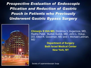 Prospective Evaluation of Endoscopic Plication and Reduction of Gastric Pouch in Patients who Previously Underwent Gastric Bypass Surgery Chiranjiv S Virk MD,  Dimitrios V. Avgerinos, MD, Radha Patel,  Burton Surick, MD, John L. Holup, DO, Elliot R. Goodman, MD and I. Michael Leitman, MD Department of Surgery Beth Israel Medical Center New York, NY 