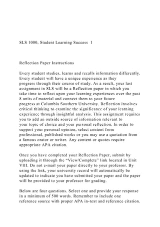 SLS 1000, Student Learning Success 1
Reflection Paper Instructions
Every student studies, learns and recalls information differently.
Every student will have a unique experience as they
progress through their course of study. As a result, your last
assignment in SLS will be a Reflection paper in which you
take time to reflect upon your learning experiences over the past
8 units of material and connect them to your future
progress at Columbia Southern University. Reflection involves
critical thinking to examine the significance of your learning
experience through insightful analysis. This assignment requires
you to add an outside source of information relevant to
your topic of choice and your personal reflection. In order to
support your personal opinion, select content from
professional, published works or you may use a quotation from
a famous orator or writer. Any content or quotes require
appropriate APA citation.
Once you have completed your Reflection Paper, submit by
uploading it through the “View/Complete” link located in Unit
VIII. Do not e-mail your paper directly to your professor. By
using the link, your university record will automatically be
updated to indicate you have submitted your paper and the paper
will be provided to your professor for grading.
Below are four questions. Select one and provide your response
in a minimum of 500 words. Remember to include one
reference source with proper APA in-text and reference citation.
 