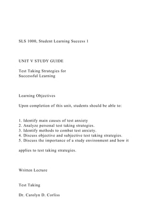 SLS 1000, Student Learning Success 1
UNIT V STUDY GUIDE
Test Taking Strategies for
Successful Learning
Learning Objectives
Upon completion of this unit, students should be able to:
1. Identify main causes of test anxiety
2. Analyze personal test taking strategies.
3. Identify methods to combat test anxiety.
4. Discuss objective and subjective test taking strategies.
5. Discuss the importance of a study environment and how it
applies to test taking strategies.
Written Lecture
Test Taking
Dr. Carolyn D. Corliss
 