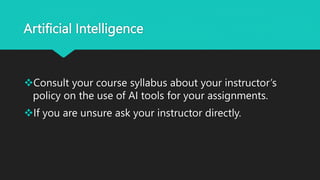 Artificial Intelligence
Consult your course syllabus about your instructor’s
policy on the use of AI tools for your assignments.
If you are unsure ask your instructor directly.
 