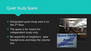 Quiet Study Space
 Designated quiet study area is on
the 3rd floor.
 The space is for meant for
independent study only.
 Be respectful of neighbors: wear
headphones and keep the volume
low.
 