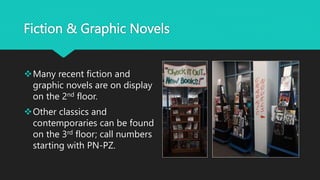Fiction & Graphic Novels
Many recent fiction and
graphic novels are on display
on the 2nd floor.
Other classics and
contemporaries can be found
on the 3rd floor; call numbers
starting with PN-PZ.
 