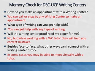 How do you make an appointment with a Writing Center?
You can call or stop by any Writing Center to make an
appointment.
What type of writing can you get help with?
You can get help with any type of writing.
Will the writing center proof read my paper for me?
No, but while working with a WC tutor they will help you
correct mistakes.
Besides face-to-face, what other ways can I connect with a
writing center tutor?
In some cases you may be able to meet virtually with a
tutor.
 