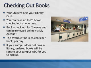 Your Student ID is your Library
Card.
You can have up to 20 books
checked out at one time.
Books check out for 2 weeks and
can be renewed online via My
Account.
The overdue fine is 25 cents per
book, per day.
If your campus does not have a
library, ordered books will be
sent to your campus ASC for you
to pick up.
 