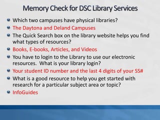 Which two campuses have physical libraries?
The Daytona and Deland Campuses
The Quick Search box on the library website helps you find
what types of resources?
Books, E-books, Articles, and Videos
You have to login to the Library to use our electronic
resources. What is your library login?
Your student ID number and the last 4 digits of your SS#
What is a good resource to help you get started with
research for a particular subject area or topic?
InfoGuides
 