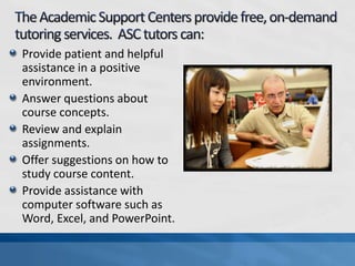 Provide patient and helpful
assistance in a positive
environment.
Answer questions about
course concepts.
Review and explain
assignments.
Offer suggestions on how to
study course content.
Provide assistance with
computer software such as
Word, Excel, and PowerPoint.
 