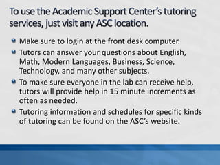 Make sure to login at the front desk computer.
Tutors can answer your questions about English,
Math, Modern Languages, Business, Science,
Technology, and many other subjects.
To make sure everyone in the lab can receive help,
tutors will provide help in 15 minute increments as
often as needed.
Tutoring information and schedules for specific kinds
of tutoring can be found on the ASC’s website.
 