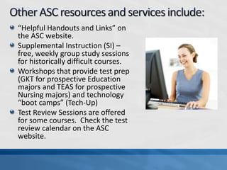 “Helpful Handouts and Links” on
the ASC website.
Supplemental Instruction (SI) –
free, weekly group study sessions
for historically difficult courses.
Workshops that provide test prep
(GKT for prospective Education
majors and TEAS for prospective
Nursing majors) and technology
“boot camps” (Tech-Up)
Test Review Sessions are offered
for some courses. Check the test
review calendar on the ASC
website.
 