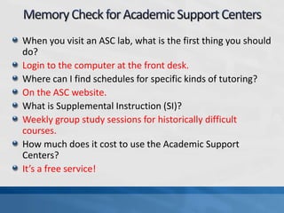 When you visit an ASC lab, what is the first thing you should
do?
Login to the computer at the front desk.
Where can I find schedules for specific kinds of tutoring?
On the ASC website.
What is Supplemental Instruction (SI)?
Weekly group study sessions for historically difficult
courses.
How much does it cost to use the Academic Support
Centers?
It’s a free service!
 