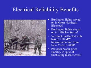Electrical Reliability Benefits Burlington lights stayed on in Great Northeast Blackout! Burlington lights stayed on in 1998 Ice Storm! Vermont unaffected with loss of 250 MW transmission line from New York in 2000! Provides power price stability in spite of fluctuating market costs! 