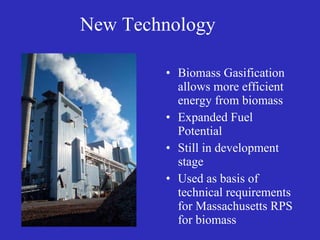 New Technology Biomass Gasification allows more efficient energy from biomass Expanded Fuel Potential Still in development stage Used as basis of technical requirements for Massachusetts RPS for biomass 