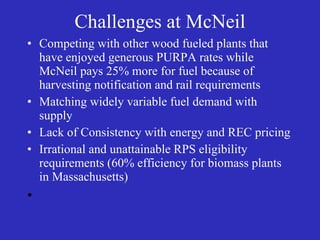 Challenges at McNeil Competing with other wood fueled plants that have enjoyed generous PURPA rates while McNeil pays 25% more for fuel because of harvesting notification and rail requirements Matching widely variable fuel demand with supply Lack of Consistency with energy and REC pricing  Irrational and unattainable RPS eligibility requirements (60% efficiency for biomass plants in Massachusetts) 