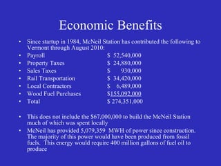 Economic Benefits Since startup in 1984, McNeil Station has contributed the following to Vermont through August 2010: Payroll $  52,540,000 Property Taxes $  24,880,000 Sales Taxes $  930,000 Rail Transportation $  34,420,000 Local Contractors $  6,489,000 Wood Fuel Purchases $ 155,092,000 Total $ 274,351,000 This does not include the $67,000,000 to build the McNeil Station much of which was spent locally McNeil has provided 5,079,359  MWH of power since construction.  The majority of this power would have been produced from fossil fuels.  This energy would require 400 million gallons of fuel oil to produce 