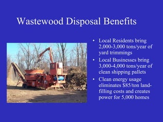 Wastewood Disposal Benefits Local Residents bring 2,000-3,000 tons/year of yard trimmings Local Businesses bring 3,000-4,000 tons/year of clean shipping pallets Clean energy usage eliminates $85/ton land-filling costs and creates power for 5,000 homes 