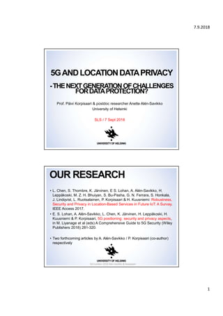 7.9.2018
1
5GANDLOCATIONDATAPRIVACY
-THENEXTGENERATIONOFCHALLENGES
FORDATAPROTECTION?
Prof. Päivi Korpisaari & postdoc researcher Anette Alén-Savikko
University of Helsinki
SLS / 7 Sept 2018
• L. Chen, S. Thombre, K. Järvinen, E S. Lohan, A. Alén-Savikko, H.
Leppäkoski, M. Z. H. Bhuiyan, S. Bu-Pasha, G. N. Ferrara, S. Honkala,
J. Lindqvist, L. Ruotsalainen, P. Korpisaari & H. Kuusniemi: Robustness,
Security and Privacy in Location-Based Services in Future IoT: A Survay.
IEEE Access 2017.
• E. S. Lohan, A. Alén-Savikko, L. Chen, K. Järvinen, H. Leppäkoski, H.
Kuusniemi & P. Korpisaari, 5G positioning: security and privacy aspects,
in M. Liyanage et al (eds) A Comprehensive Guide to 5G Security (Wiley
Publishers 2018) 281-320.
• Two forthcoming articles by A. Alén-Savikko / P. Korpisaari (co-author)
respectively
OUR RESEARCH
SLS London 2018 Alén-Savikko & Korpisaari
 