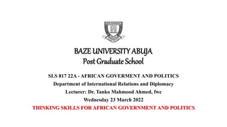 BAZE UNIVERSITY ABUJA
Post Graduate School
SLS 817 22A - AFRICAN GOVERMENT AND POLITICS
Department of International Relations and Diplomacy
Lecturer: Dr. Tanko Mahmood Ahmed, fwc
Wednesday 23 March 2022
THINKING SKILLS FOR AFRICAN GOVERNMENT AND POLITICS
 