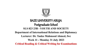 BAZE UNIVERSITY ABUJA
Postgraduate School
SLS 823 23B - YOUTH AND SOCIETY
Department of International Relations and Diplomacy
Lecturer: Dr. Tanko Mahmood Ahmed, fwc
Week 11 - Monday 31 July 2023
Critical Reading & Critical Writing for Examinations
 