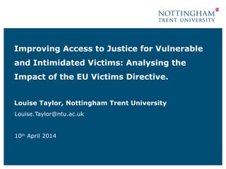 Improving Access to Justice for Vulnerable
and Intimidated Victims: Analysing the
Impact of the EU Victims Directive.
Louise Taylor, Nottingham Trent University
Louise.Taylor@ntu.ac.uk
10th
April 2014
 