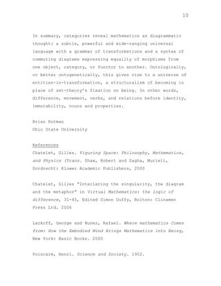10

In summary, categories reveal mathematics as diagrammatic
thought: a subtle, powerful and wide-ranging universal
language with a grammar of transformations and a syntax of
commuting diagrams expressing equality of morphisms from
one object, category, or functor to another. Ontologically,
or better ontogenetically, this gives rise to a universe of
entities-in-transformation, a structuralism of becoming in
place of set-theory‟s fixation on being. In other words,
difference, movement, verbs, and relations before identity,
immutability, nouns and properties.

Brian Rotman
Ohio State University

References
Chatelet, Gilles. Figuring Space: Philosophy, Mathematics,
and Physics (Trans. Shaw, Robert and Zagha, Muriel),
Dordrecht: Kluwer Academic Publishers, 2000

Chatelet, Gilles “Interlacing the singularity, the diagram
and the metaphor” in Virtual Mathematics: the logic of
difference, 31-45, Edited Simon Duffy, Bolton: Clinamen
Press Ltd. 2006

Lackoff, George and Nunez, Rafael. Where mathematics Comes
from: How the Embodied Mind Brings Mathematics into Being,
New York: Basic Books. 2000

Poincaré, Henri. Science and Society. 1902.

 