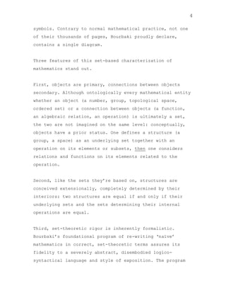 4
symbols. Contrary to normal mathematical practice, not one
of their thousands of pages, Bourbaki proudly declare,
contains a single diagram.

Three features of this set-based characterization of
mathematics stand out.

First, objects are primary, connections between objects
secondary. Although ontologically every mathematical entity
whether an object (a number, group, topological space,
ordered set) or a connection between objects (a function,
an algebraic relation, an operation) is ultimately a set,
the two are not imagined on the same level: conceptually,
objects have a prior status. One defines a structure (a
group, a space) as an underlying set together with an
operation on its elements or subsets, then one considers
relations and functions on its elements related to the
operation.

Second, like the sets they‟re based on, structures are
conceived extensionally, completely determined by their
interiors: two structures are equal if and only if their
underlying sets and the sets determining their internal
operations are equal.

Third, set-theoretic rigor is inherently formalistic.
Bourbaki‟s foundational program of re-writing „naïve‟
mathematics in correct, set-theoretic terms assures its
fidelity to a severely abstract, disembodied logicosyntactical language and style of exposition. The program

 